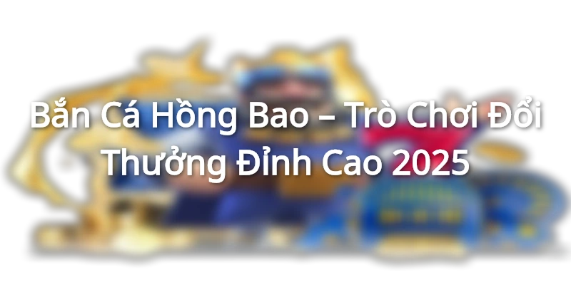 Bắn Cá Hồng Bao – Trò Chơi Đổi Thưởng Đỉnh Cao 2025