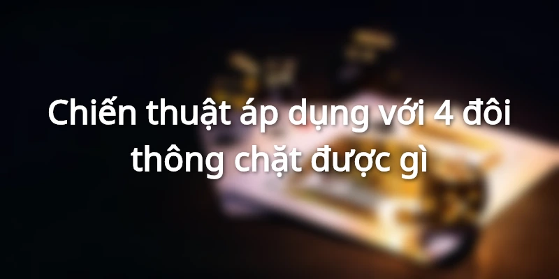 Chiến thuật áp dụng với 4 đôi thông chặt được gì